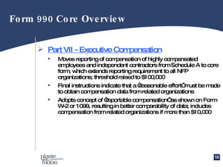 Part VII - Executive Compensation Moves reporting of compensation of highly compensated employees and independent contractors from Schedule A to core form, which extends reporting requirement to all NFP organizations; threshold raised to $100,000 Final instructions indicate that a “reasonable effort” must be made to obtain compensation data from related organizations Adopts concept of “reportable compensation” as shown on Form W-2 or 1099, resulting in better comparability of data; includes compensation from related organizations if more than $10,000 Form 990 Core Overview 