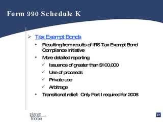 Tax Exempt Bonds Resulting from results of IRS Tax Exempt Bond Compliance Initiative  More detailed reporting Issuance of greater than $100,000 Use of proceeds Private use Arbitrage Transitional relief:  Only Part I required for 2008 Form 990 Schedule K 