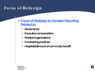 Focus of Redesign Focus of Redesign to Increase Reporting Related to: Governance Executive compensation Related organizations Fundraising practices Hospitals’ amount of community benefit 