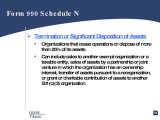 Termination or Significant Disposition of Assets Organizations that cease operations or dispose of more than 25% of its assets Can include sales to another exempt organization or a taxable entity, sales of assets by a partnership or joint venture in which the organization has an ownership interest, transfer of assets pursuant to a reorganization, or grant or charitable contribution of assets to another 501(c)(3) organization Form 990 Schedule N 