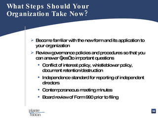 What Steps Should Your Organization Take Now? Become familiar with the new form and its application to your organization Review governance policies and procedures so that you can answer “yes” to important questions Conflict of interest policy, whistleblower policy, document retention/destruction  Independence standard for reporting of independent directors Contemporaneous meeting minutes Board review of Form 990 prior to filing 