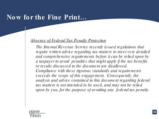 Now for the Fine Print… Absence of Federal Tax Penalty Protection The Internal Revenue Service recently issued regulations that require written advice regarding tax matters to meet very detailed and comprehensive requirements before it can be relied upon by a taxpayer to avoid  penalties that might apply if the tax benefits or results discussed in the document are disallowed.  Compliance with these rigorous standards and requirements exceeds the scope of this engagement.  Consequently, the analysis and advice contained in this document regarding federal tax matters is not intended to be used, and may not be relied upon by you, for the purpose of avoiding any  federal tax penalty.   