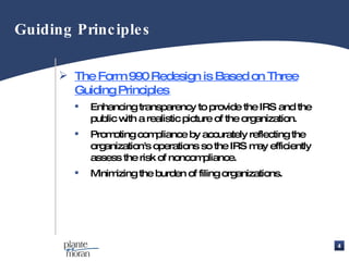 The Form 990 Redesign is Based on Three Guiding Principles   Enhancing transparency to provide the IRS and the public with a realistic picture of the organization. Promoting compliance by accurately reflecting the organization's operations so the IRS may efficiently assess the risk of noncompliance. Minimizing the burden of filing organizations. Guiding Principles 