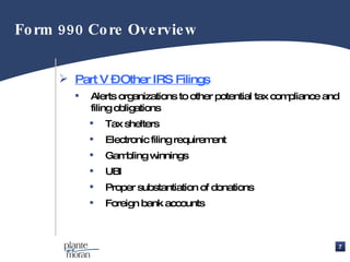Part V – Other IRS Filings Alerts organizations to other potential tax compliance and filing obligations Tax shelters Electronic filing requirement Gambling winnings UBI Proper substantiation of donations Foreign bank accounts Form 990 Core Overview  