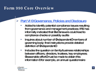 Part VI – Governance, Policies and Disclosure Added to identify potential compliance issues resulting from governance and management practices; IRS has informally indicated that “no” answers could lead to compliance checks or possibly audits Inquires about number of “independent” members of governing body; final instructions provide detailed definition of “independent” Includes the question on family/business relationships between officers, directors, trustees, key employees; “reasonable effort” must be made to obtain this information – for example, an annual questionnaire Form 990 Core Overview 