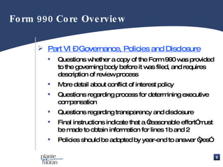 Part VI – Governance, Policies and Disclosure Questions whether a copy of the Form 990 was provided to the governing body before it was filed, and requires description of review process More detail about conflict of interest policy Questions regarding process for determining executive compensation Questions regarding transparency and disclosure Final instructions indicate that a “reasonable effort” must be made to obtain information for lines 1b and 2 Policies should be adopted by year-end to answer “yes” Form 990 Core Overview 