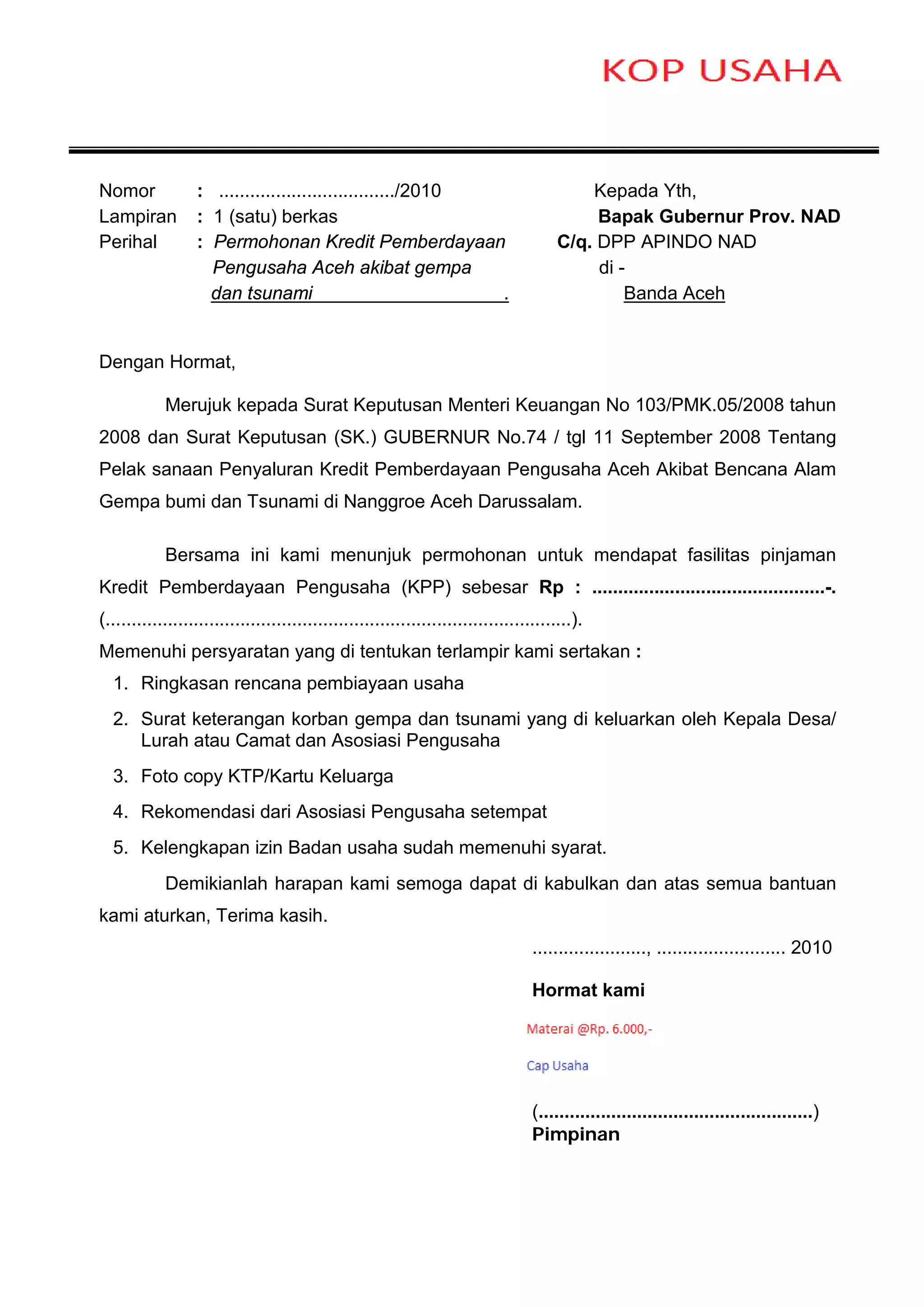 Nomor             : ................................../2010                                 Kepada Yth,
Lampiran          : 1 (satu) berkas                                                          Bapak Gubernur Prov. NAD
Perihal           : Permohonan Kredit Pemberdayaan                                      C/q. DPP APINDO NAD
                    Pengusaha Aceh akibat gempa                                              di -
                    dan tsunami                             .                                    Banda Aceh


Dengan Hormat,

            Merujuk kepada Surat Keputusan Menteri Keuangan No 103/PMK.05/2008 tahun
2008 dan Surat Keputusan (SK.) GUBERNUR No.74 / tgl 11 September 2008 Tentang
Pelak sanaan Penyaluran Kredit Pemberdayaan Pengusaha Aceh Akibat Bencana Alam
Gempa bumi dan Tsunami di Nanggroe Aceh Darussalam.

            Bersama ini kami menunjuk permohonan untuk mendapat fasilitas pinjaman
Kredit Pemberdayaan Pengusaha (KPP) sebesar Rp : .............................................-.
(..........................................................................................).
Memenuhi persyaratan yang di tentukan terlampir kami sertakan :
  1. Ringkasan rencana pembiayaan usaha
  2. Surat keterangan korban gempa dan tsunami yang di keluarkan oleh Kepala Desa/
     Lurah atau Camat dan Asosiasi Pengusaha
  3. Foto copy KTP/Kartu Keluarga
  4. Rekomendasi dari Asosiasi Pengusaha setempat
  5. Kelengkapan izin Badan usaha sudah memenuhi syarat.
            Demikianlah harapan kami semoga dapat di kabulkan dan atas semua bantuan
kami aturkan, Terima kasih.
                                                                                   ......................, ......................... 2010

                                                                                   Hormat kami




                                                                                   (.....................................................)
                                                                                   Pimpinan
 