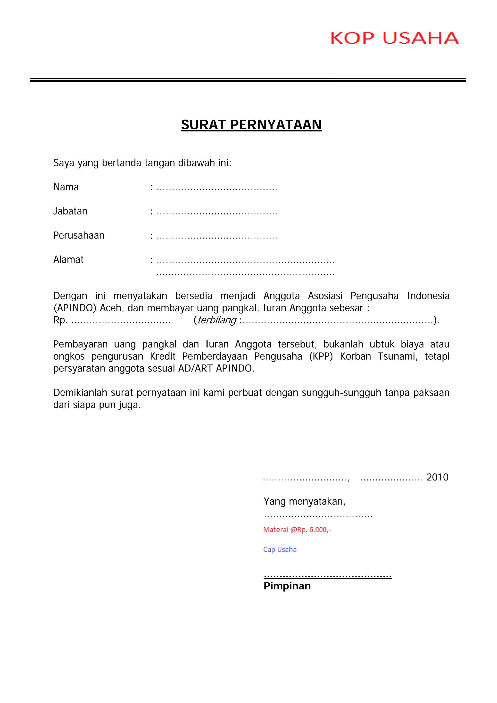 SURAT PERNYATAAN

Saya yang bertanda tangan dibawah ini:

Nama                       : ........................................

Jabatan                    : ........................................

Perusahaan                 : ........................................

Alamat                     : ...........................................................
                             ...........................................................

Dengan ini menyatakan bersedia menjadi Anggota Asosiasi Pengusaha Indonesia
(APINDO) Aceh, dan membayar uang pangkal, Iuran Anggota sebesar :
Rp. ................................. (terbilang :...............................................................).

Pembayaran uang pangkal dan Iuran Anggota tersebut, bukanlah ubtuk biaya atau
ongkos pengurusan Kredit Pemberdayaan Pengusaha (KPP) Korban Tsunami, tetapi
persyaratan anggota sesuai AD/ART APINDO.

Demikianlah surat pernyataan ini kami perbuat dengan sungguh-sungguh tanpa paksaan
dari siapa pun juga.




                                                                ............................, ..................... 2010

                                                                Yang menyatakan,
                                                                ....................................




                                                                .........................................
                                                                Pimpinan
 