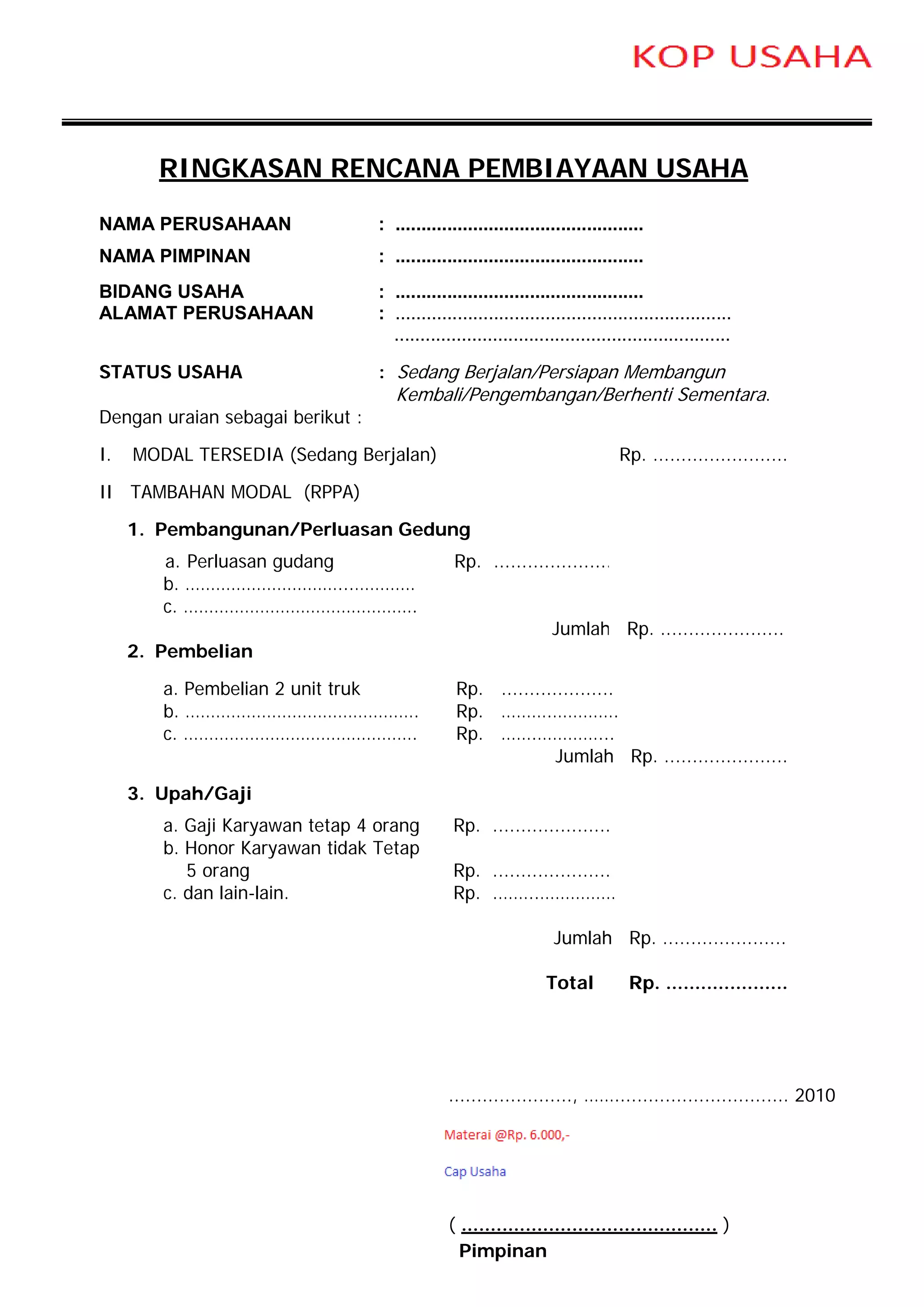 RINGKASAN RENCANA PEMBIAYAAN USAHA
NAMA PERUSAHAAN                   : ................................................
NAMA PIMPINAN                     : ................................................
BIDANG USAHA                      : ................................................
ALAMAT PERUSAHAAN                 : .................................................................
                                    .................................................................

STATUS USAHA                      : Sedang Berjalan/Persiapan Membangun
                                     Kembali/Pengembangan/Berhenti Sementara.
Dengan uraian sebagai berikut :

I.   MODAL TERSEDIA (Sedang Berjalan)                                          Rp. ........................

II TAMBAHAN MODAL (RPPA)

     1. Pembangunan/Perluasan Gedung
        a. Perluasan gudang                     Rp. .....................
        b. …………………………...…………
        c. ……………………………………….
                                                                  Jumlah Rp. ......................
     2. Pembelian

        a. Pembelian 2 unit truk                Rp. ....................
        b. ……………………………………….                     Rp. ……….………….
        c. ……………………………………….                     Rp. …….…………...
                                                              Jumlah Rp. ......................

     3. Upah/Gaji
        a. Gaji Karyawan tetap 4 orang          Rp. .....................
        b. Honor Karyawan tidak Tetap
           5 orang                              Rp. .....................
        c. dan lain-lain.                       Rp. .……..……………

                                                                   Jumlah Rp. ......................

                                                                 Total           Rp. .....................




                                               ......................, ……............................... 2010




                                               ( ............................................ )
                                                 Pimpinan
 