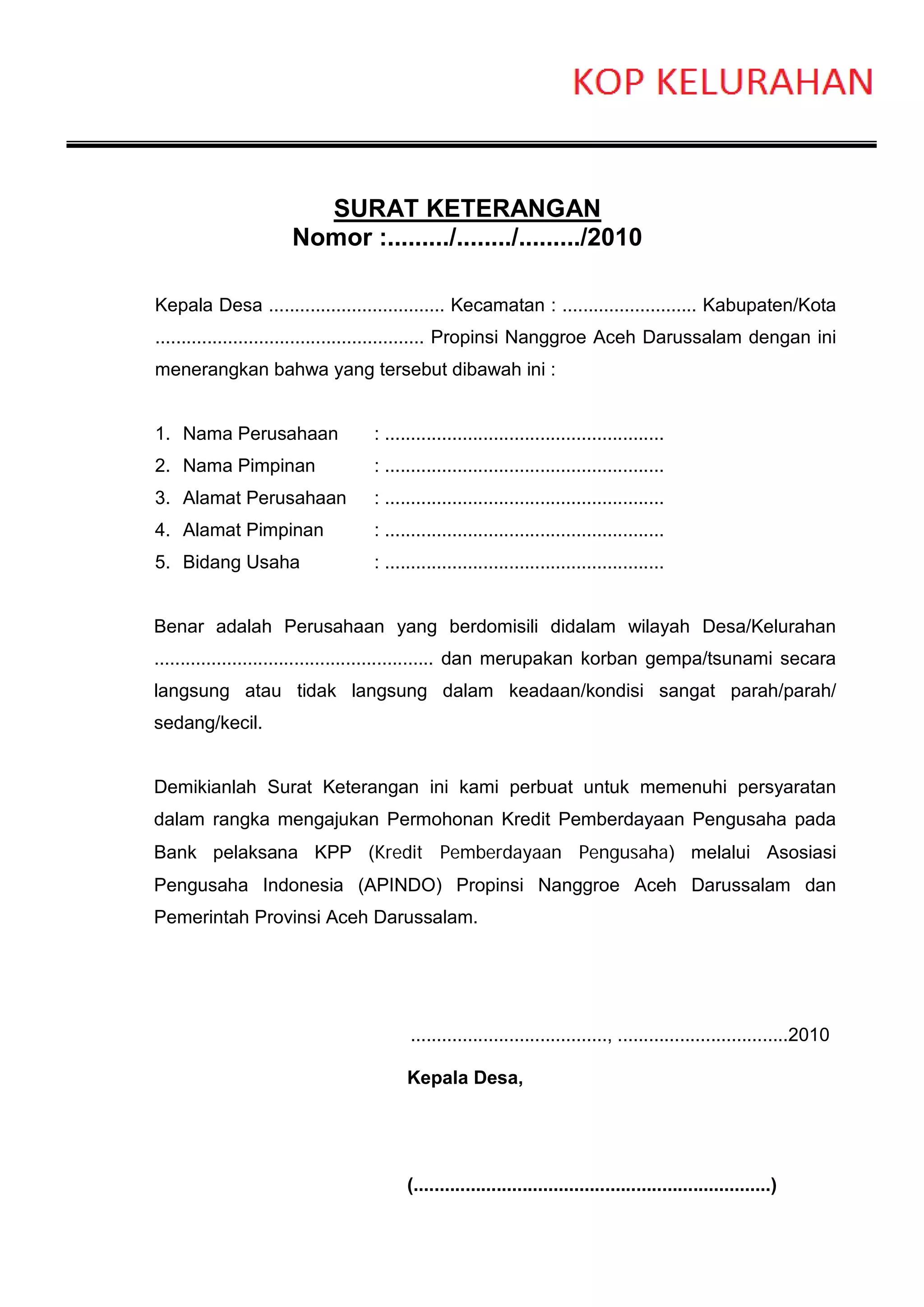 SURAT KETERANGAN
                    Nomor :........./......../........./2010

Kepala Desa .................................. Kecamatan : .......................... Kabupaten/Kota
.................................................... Propinsi Nanggroe Aceh Darussalam dengan ini
menerangkan bahwa yang tersebut dibawah ini :


1. Nama Perusahaan              : ......................................................
2. Nama Pimpinan                : ......................................................
3. Alamat Perusahaan            : ......................................................
4. Alamat Pimpinan              : ......................................................
5. Bidang Usaha                 : ......................................................


Benar adalah Perusahaan yang berdomisili didalam wilayah Desa/Kelurahan
...................................................... dan merupakan korban gempa/tsunami secara
langsung atau tidak langsung dalam keadaan/kondisi sangat parah/parah/
sedang/kecil.


Demikianlah Surat Keterangan ini kami perbuat untuk memenuhi persyaratan
dalam rangka mengajukan Permohonan Kredit Pemberdayaan Pengusaha pada
Bank pelaksana KPP (Kredit Pemberdayaan Pengusaha) melalui Asosiasi
Pengusaha Indonesia (APINDO) Propinsi Nanggroe Aceh Darussalam dan
Pemerintah Provinsi Aceh Darussalam.




                                       ......................................, .................................2010

                                      Kepala Desa,




                                      (.....................................................................)
 