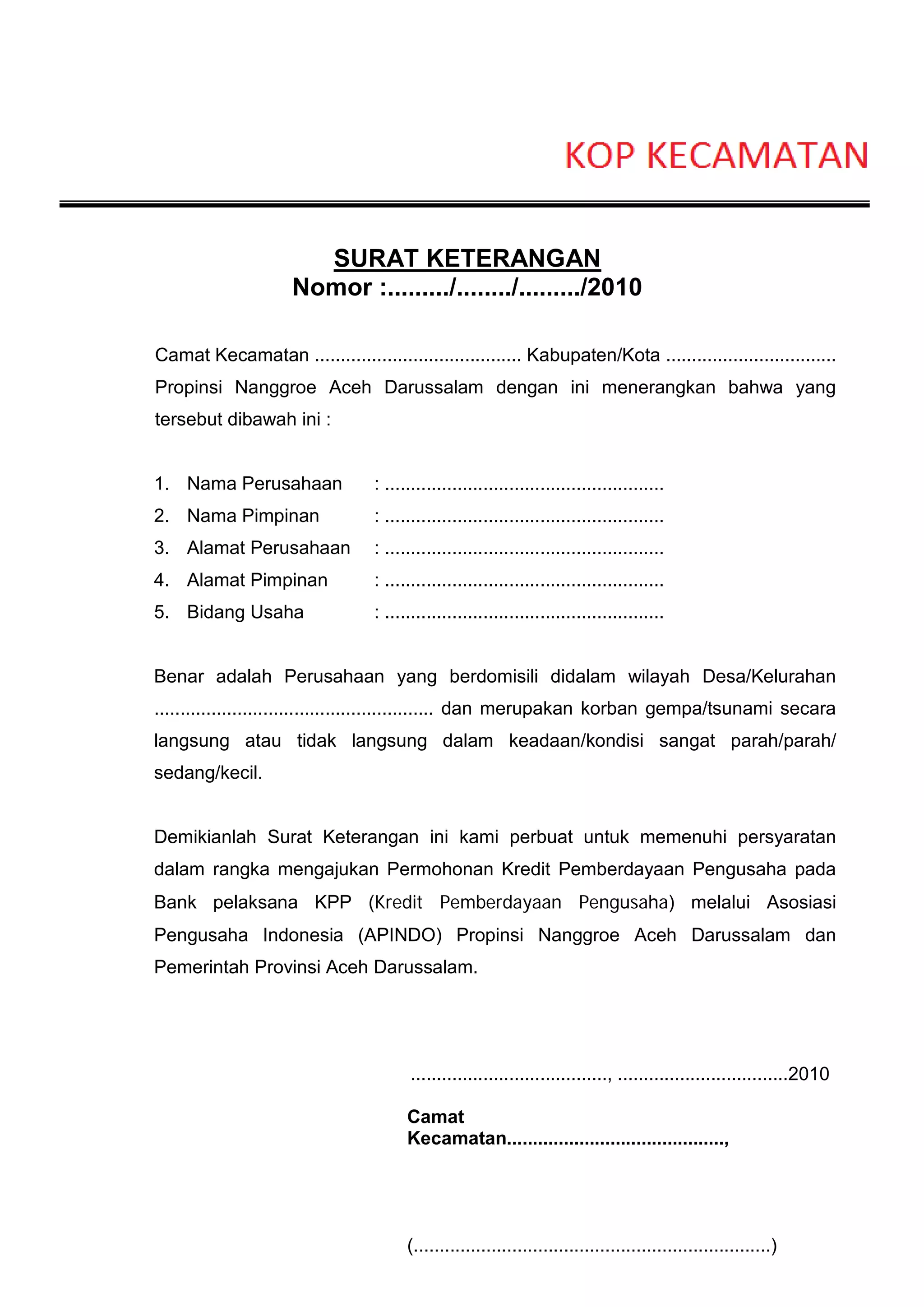 SURAT KETERANGAN
                     Nomor :........./......../........./2010

Camat Kecamatan ........................................ Kabupaten/Kota .................................
Propinsi Nanggroe Aceh Darussalam dengan ini menerangkan bahwa yang
tersebut dibawah ini :


1. Nama Perusahaan               : ......................................................
2. Nama Pimpinan                 : ......................................................
3. Alamat Perusahaan             : ......................................................
4. Alamat Pimpinan               : ......................................................
5. Bidang Usaha                  : ......................................................


Benar adalah Perusahaan yang berdomisili didalam wilayah Desa/Kelurahan
...................................................... dan merupakan korban gempa/tsunami secara
langsung atau tidak langsung dalam keadaan/kondisi sangat parah/parah/
sedang/kecil.


Demikianlah Surat Keterangan ini kami perbuat untuk memenuhi persyaratan
dalam rangka mengajukan Permohonan Kredit Pemberdayaan Pengusaha pada
Bank pelaksana KPP (Kredit Pemberdayaan Pengusaha) melalui Asosiasi
Pengusaha Indonesia (APINDO) Propinsi Nanggroe Aceh Darussalam dan
Pemerintah Provinsi Aceh Darussalam.




                                        ......................................, .................................2010

                                       Camat
                                       Kecamatan..........................................,




                                       (.....................................................................)
 