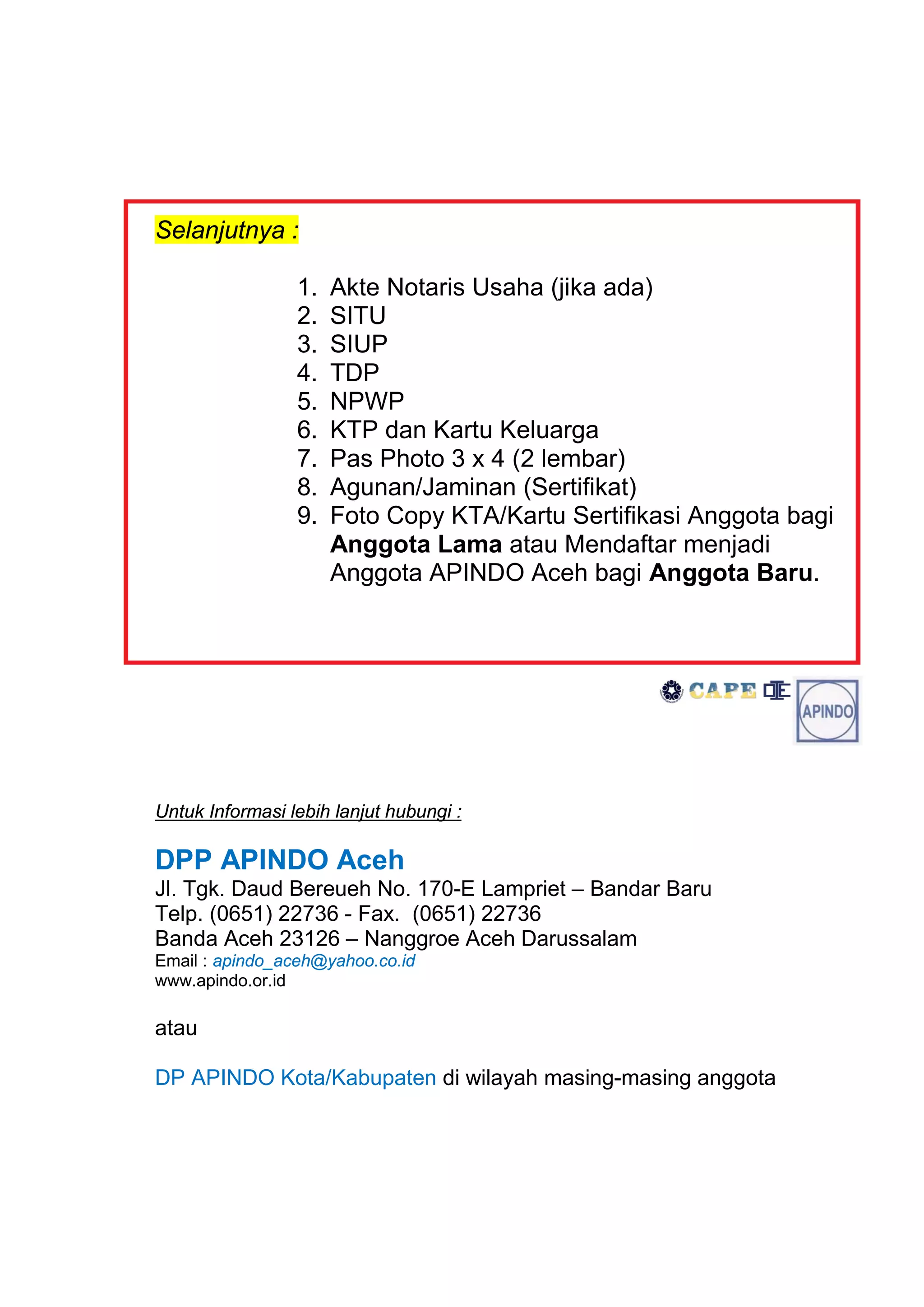 Selanjutnya :

                 1.   Akte Notaris Usaha (jika ada)
                 2.   SITU
                 3.   SIUP
                 4.   TDP
                 5.   NPWP
                 6.   KTP dan Kartu Keluarga
                 7.   Pas Photo 3 x 4 (2 lembar)
                 8.   Agunan/Jaminan (Sertifikat)
                 9.   Foto Copy KTA/Kartu Sertifikasi Anggota bagi
                      Anggota Lama atau Mendaftar menjadi
                      Anggota APINDO Aceh bagi Anggota Baru.




Untuk Informasi lebih lanjut hubungi :

DPP APINDO Aceh
Jl. Tgk. Daud Bereueh No. 170-E Lampriet – Bandar Baru
Telp. (0651) 22736 - Fax. (0651) 22736
Banda Aceh 23126 – Nanggroe Aceh Darussalam
Email : apindo_aceh@yahoo.co.id
www.apindo.or.id

atau

DP APINDO Kota/Kabupaten di wilayah masing-masing anggota
 