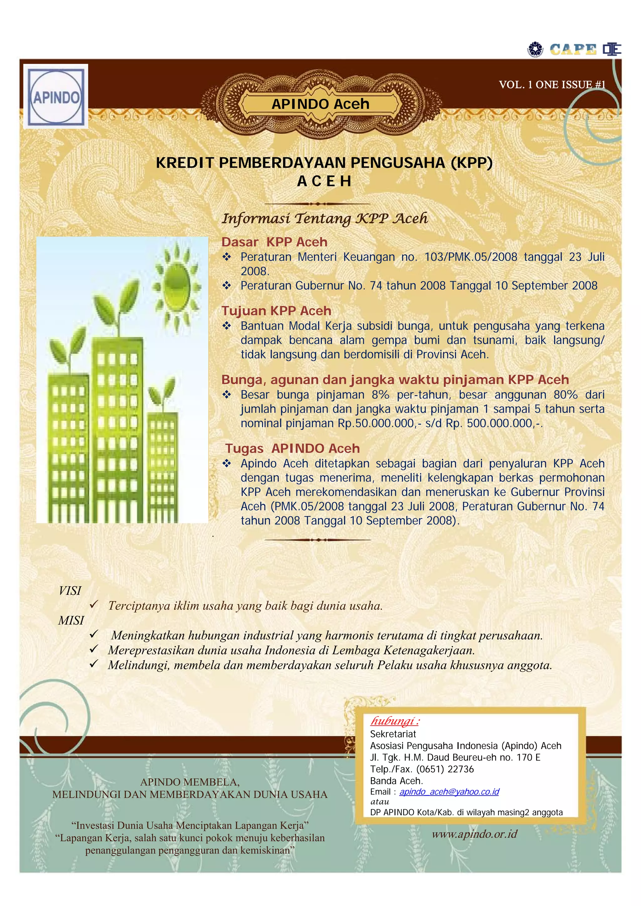 VOL. 1 ONE ISSUE #1
                                               APINDO Aceh



                     KREDIT PEMBERDAYAAN PENGUSAHA (KPP)
                                   ACEH

                                      Informasi Tentang KPP Aceh
                                      Dasar KPP Aceh
                                       Peraturan Menteri Keuangan no. 103/PMK.05/2008 tanggal 23 Juli
                                        2008.
                                       Peraturan Gubernur No. 74 tahun 2008 Tanggal 10 September 2008

                                      Tujuan KPP Aceh
                                       Bantuan Modal Kerja subsidi bunga, untuk pengusaha yang terkena
                                        dampak bencana alam gempa bumi dan tsunami, baik langsung/
                                        tidak langsung dan berdomisili di Provinsi Aceh.

                                      Bunga, agunan dan jangka waktu pinjaman KPP Aceh
                                       Besar bunga pinjaman 8% per-tahun, besar anggunan 80% dari
                                        jumlah pinjaman dan jangka waktu pinjaman 1 sampai 5 tahun serta
                                        nominal pinjaman Rp.50.000.000,- s/d Rp. 500.000.000,-.

                                      Tugas APINDO Aceh
                                       Apindo Aceh ditetapkan sebagai bagian dari penyaluran KPP Aceh
                                        dengan tugas menerima, meneliti kelengkapan berkas permohonan
                                        KPP Aceh merekomendasikan dan meneruskan ke Gubernur Provinsi
                                        Aceh (PMK.05/2008 tanggal 23 Juli 2008, Peraturan Gubernur No. 74
                                        tahun 2008 Tanggal 10 September 2008).
                                  .




VISI
        Terciptanya iklim usaha yang baik bagi dunia usaha.
MISI
        Meningkatkan hubungan industrial yang harmonis terutama di tingkat perusahaan.
        Mereprestasikan dunia usaha Indonesia di Lembaga Ketenagakerjaan.
        Melindungi, membela dan memberdayakan seluruh Pelaku usaha khususnya anggota.



                                                               hubungi :
                                                               Sekretariat
                                                               Asosiasi Pengusaha Indonesia (Apindo) Aceh
                                                               Jl. Tgk. H.M. Daud Beureu-eh no. 170 E
                                                               Telp./Fax. (0651) 22736
             APINDO MEMBELA,                                   Banda Aceh.
MELINDUNGI DAN MEMBERDAYAKAN DUNIA USAHA                       Email : apindo_aceh@yahoo.co.id
                                                               atau
                                                               DP APINDO Kota/Kab. di wilayah masing2 anggota
   “Investasi Dunia Usaha Menciptakan Lapangan Kerja”
“Lapangan Kerja, salah satu kunci pokok menuju keberhasilan                  www.apindo.or.id
      penanggulangan pengangguran dan kemiskinan”
 