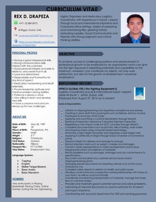 To achieve success in challenging positions and advancement in
professional growth to be employed by an organization which can give
me the right exposure in exploiting potentials and capabilities to the
maximum, whereby I can contribute my talents, not only work
satisfaction, but also for the growth of establishment I would be
employed in.
SFFECO GLOBAL FZE ( Fire Fighting Equipment’s)
Logistics Coordinator (Local & International import –export)
Jebel Ali South 1, JAFZA, Dubai, UAE.
Employed from August 27, 2014 up to present
Duties & Responsibilities:
+971 52 889 8972
Al Rigga, Dubai, UAE.
rexdrapeza052887@gmail.com
https://www.linkedin.com/in/rex-
drapeza-310bb510a/
PERSONAL PROFILE
• Having a good interpersonal skills.
• Strong communications skills,
interact with the customers
• Good personal integrity and able to
relate to, and create trust in all.
• Loyal and determined.
• Dependable and Trustworthy for
any kind of aspect.
• Dedicated, hardworking and result
oriented.
• Proven leadership aptitude and
Creative problem solving abilities.
• Patience is always a virtue.
• Very willing to learn and develop
new skills
• I have a creative mind and am
always up for new challenges.
ABOUT ME
Date of Birth: May 28, 1987
Age: 32
Place of Birth: Pangasinan, PH.
Gender : Male
Height : 5’7”
Religion : Christianity
Civil Status: Married
Nationality: Fillipino
Passport No.: P7112198A
Visa Status: Employment Visa
Language Spoken:
 Tagalog
 English
 MotherTongue(Ilocano)
 Basic Arabic
 Basic Mandarin
HOBBIES
Very enthusiastic in Playing
Basketball, Playing Chess, Online
Games, Surfing the net, Sightseeing.
CURRICULUM VITAE
Highly Organized and Meticulous Logistics
Coordinator with Experience in import / export
through local and international shipments and
Corporate office settings. Adept at preparing
and maintaining files, greeting Visitors,
restocking supplies. Good Communicator and
Planner with strong judgment and critical
thinking abilities.
EMPLOYMENT RECORD
OBJECTIVE
Adhere to shipping/receiving and regulatory-compliance procedures.
Creating Custom draft from packing list such as Delivery Advice, Invoice,
Packing list & Summary of HS Code.
Applying and submitting a customs Declaration through Mirsal II.
Booking of inspection clearance if required shipment inspection.
Registering a new import code for GCC countries through Mirsal II.
Complete documentation such as pick lists, bills of lading, work orders
and shipping orders using computer-based technology.
Nominate a right freight forwarder and negotiate a best freight rate.
Applying E-Certificate of Origin through Dubai Chamber of Commerce
portal.
Dispatch freight for delivery and arrange for pickups.
Record shipment data such as weight, charges and damages.
Contact carrier representative to make arrangements and to issue
shipping instructions and delivery of materials.
Rectify problems such as damages, shortages and non-conformance to
specifications.
Document and escalate any customer service issues and/or
shipping/receiving errors.
Arranging exports documents for exporting vehicle such as Fire trucks,
Ambulance car.
Complete safety reports in relation to health and safety issues.
Develop constructive and cooperative working relationships with those on
your team, as well as cross-functionally.
Coordinate and planning transportation of materials, manage the timely
flow of customer orders.
Provide and maintain good customer service and solve problems.
Submitting all required documents to customs authority for all export
and import shipments.
Coordinating with accounts department for CDR and standing guarantee.
REX D. DRAPEZA
 