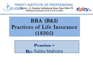 TRINITY INSTITUTE OF PROFESSIONAL
STUDIESSector – 9, Dwarka Institutional Area, New Delhi-75
Affiliated Institution of G.G.S.IP.U, Delhi
BBA (B&I)
Practices of Life Insurance
(18305)
Pension –
By: Ratika Malhotra
 