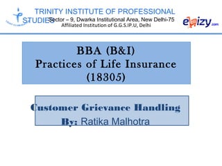 TRINITY INSTITUTE OF PROFESSIONAL
STUDIESSector – 9, Dwarka Institutional Area, New Delhi-75
Affiliated Institution of G.G.S.IP.U, Delhi
BBA (B&I)
Practices of Life Insurance
(18305)
Customer Grievance Handling
By: Ratika Malhotra
 