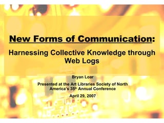 New Forms of Communication : Harnessing Collective Knowledge through Web Logs Bryan Loar Presented at the Art Libraries Society of North America’s 35 th  Annual Conference April 29, 2007 