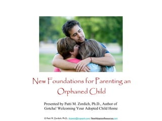 New Foundations for Parenting an Orphaned Child Presented by Patti M. Zordich, Ph.D., Author of  Gotcha! Welcoming Your Adopted Child Home © Patti M. Zordich, Ph.D.,  [email_address] ,  NewAdoptionResources. com 