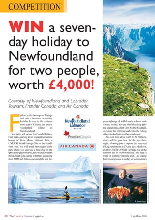 COMPETITION

  WIN a seven-
  day holiday to
  Newfoundland
  for two people,
  worth £4,000!
  Courtesy of Newfoundland and Labrador
  Tourism, Frontier Canada and Air Canada



  F
               ollow in the footsteps of Vikings
               and win a fantastic seven-day
               holiday for two to the eastern-                                                                                    quent sightings of wildlife such as bears, cari-
               most part of Canada, the natural                                                                                   bou and moose. You can also hike along pris-
               wonderland          island         of                                                                              tine coastal trails, climb Gros Morne Mountain,
               Newfoundland.                                                                                                      or explore the charming and colourful fishing
     Your prize will include Air Canada flights to                                                                                villages tucked into quiet bays and coves.
  Deer Lake, gateway to the unparalleled natural                                                                                      You will then drive north to St Anthony,
  beauty of Gros Morne National Park, a                                                                                           which will be your base for the next three
  UNESCO World Heritage Site on the island’s                                                                                      nights, allowing you to explore the recreated
  west coast. You will spend three nights in the                                                                                  Viking settlement at L     ’Anse aux Meadows,
  park where you can take a boat ride on the                                                                                      another UNESCO World Heritage Site at the
  spectacular glacier-carved, land-locked Western                                                                                 northern tip of Newfoundland, and take a
  Brook Pond fjord, seeing waterfalls cascading                                                                                   whale or iceberg watching tour. The Viking
  from 2,000 feet, billion-year-old cliffs, and fre-                                                                              Trail encompasses a medley of communities
                                                                         Newfoundland and Labrador Tourism / Barrett and MacKay




                                                                                                                                                                                       Newfoundland and Labrador Tourism




                                                       ■ Kayak up to
                                                        giant icebergs                                                                                               ■ Lobster feast




40 The Travel& Lei ur M agazi
                 s e        ne                                                                                                                                  M ay/ une 2009
                                                                                                                                                                    J
 