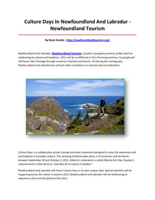 Culture Days In Newfoundland And Labradur -
Newfoundland Tourism
_____________________________________________________________________________________
By Reon Kando - http://newfoundlandtourism.org/
Newfoundland and Labrador, Newfoundland tourism Canada's youngest province, prides itself on
celebrating its culture and traditions. 2011 will be no different in this charming province. Its people will
still honor their heritage through numerous festivals and events. Yet during the coming year,
Newfoundland and Labradorians will join other Canadians in a shared cultural celebration.
Culture Days is a collaborative across-Canada volunteer movement designed to raise the awareness and
participation in Canadian culture. This amazing initiative takes place in all provinces and territories
between September 30 and October 2, 2011. Alberta's celebration is called Alberta Arts Day. Quebec's
cultural event is referred to as "Journées de la culture in Québec."
Newfoundland and Labrador will honor Culture Days in its own unique style. Special activities will be
happening across the island. In autumn 2011, Newfoundland and Labrador will be celebrating its
awesome culture amidst glorious fall colors.
 