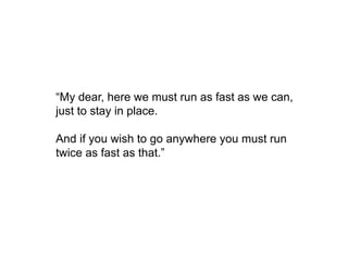“My dear, here we must run as fast as we can,
just to stay in place.
And if you wish to go anywhere you must run
twice as fast as that.”
 