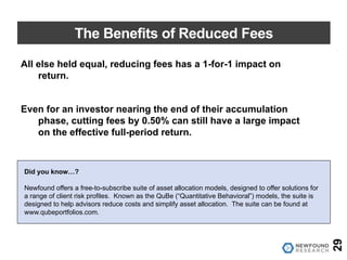 The Benefits of Reduced Fees
29
All else held equal, reducing fees has a 1-for-1 impact on
return.
Even for an investor nearing the end of their accumulation
phase, cutting fees by 0.50% can still have a large impact
on the effective full-period return.
Did you know…?
Newfound offers a free-to-subscribe suite of asset allocation models, designed to offer solutions for
a range of client risk profiles. Known as the QuBe (“Quantitative Behavioral”) models, the suite is
designed to help advisors reduce costs and simplify asset allocation. The suite can be found at
www.qubeportfolios.com.
 