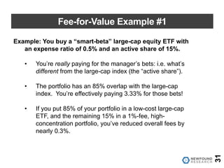 Fee-for-Value Example #1
31
Example: You buy a “smart-beta” large-cap equity ETF with
an expense ratio of 0.5% and an active share of 15%.
• You’re really paying for the manager’s bets: i.e. what’s
different from the large-cap index (the “active share”).
• The portfolio has an 85% overlap with the large-cap
index. You’re effectively paying 3.33% for those bets!
• If you put 85% of your portfolio in a low-cost large-cap
ETF, and the remaining 15% in a 1%-fee, high-
concentration portfolio, you’ve reduced overall fees by
nearly 0.3%.
 