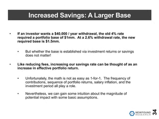 Increased Savings: A Larger Base
• If an investor wants a $40,000 / year withdrawal, the old 4% rate
required a portfolio base of $1mm. At a 2.6% withdrawal rate, the new
required base is $1.5mm.
• But whether the base is established via investment returns or savings
does not matter!
• Like reducing fees, increasing our savings rate can be thought of as an
increase in effective portfolio return.
• Unfortunately, the math is not as easy as 1-for-1. The frequency of
contributions, sequence of portfolio returns, salary inflation, and the
investment period all play a role.
• Nevertheless, we can gain some intuition about the magnitude of
potential impact with some basic assumptions.
34
 