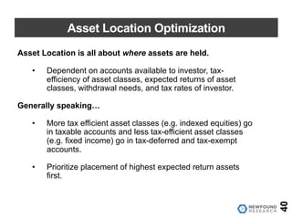 Asset Location Optimization
40
Asset Location is all about where assets are held.
• Dependent on accounts available to investor, tax-
efficiency of asset classes, expected returns of asset
classes, withdrawal needs, and tax rates of investor.
Generally speaking…
• More tax efficient asset classes (e.g. indexed equities) go
in taxable accounts and less tax-efficient asset classes
(e.g. fixed income) go in tax-deferred and tax-exempt
accounts.
• Prioritize placement of highest expected return assets
first.
 