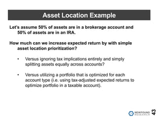 Asset Location Example
Let’s assume 50% of assets are in a brokerage account and
50% of assets are in an IRA.
How much can we increase expected return by with simple
asset location prioritization?
• Versus ignoring tax implications entirely and simply
splitting assets equally across accounts?
• Versus utilizing a portfolio that is optimized for each
account type (i.e. using tax-adjusted expected returns to
optimize portfolio in a taxable account).
43
 