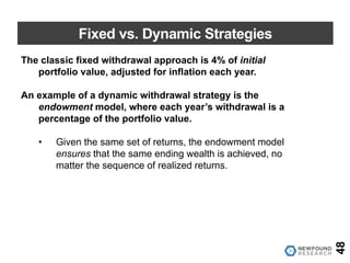 Fixed vs. Dynamic Strategies
The classic fixed withdrawal approach is 4% of initial
portfolio value, adjusted for inflation each year.
An example of a dynamic withdrawal strategy is the
endowment model, where each year’s withdrawal is a
percentage of the portfolio value.
• Given the same set of returns, the endowment model
ensures that the same ending wealth is achieved, no
matter the sequence of realized returns.
48
 
