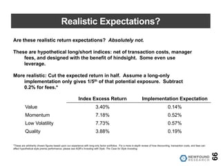 Realistic Expectations?
66
Are these realistic return expectations? Absolutely not.
These are hypothetical long/short indices: net of transaction costs, manager
fees, and designed with the benefit of hindsight. Some even use
leverage.
More realistic: Cut the expected return in half. Assume a long-only
implementation only gives 1/5th of that potential exposure. Subtract
0.2% for fees.*
Index Excess Return Implementation Expectation
Value 3.40% 0.14%
Momentum 7.18% 0.52%
Low Volatility 7.73% 0.57%
Quality 3.88% 0.19%
*These are arbitrarily chosen figures based upon our experience with long-only factor portfolios. For a more in-depth review of how discounting, transaction costs, and fees can
affect hypothetical style premia performance, please see AQR’s Investing with Style: The Case for Style Investing.
 