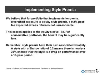Implementing Style Premia
67
We believe that for portfolio that implements long-only,
diversified exposure to equity style premia, a 0.2% post-
fee expected excess return is not unreasonable.
This excess applies to the equity sleeve. i.e. For
conservative portfolios, the benefit may be significantly
less.
Remember: style premia have their own associated volatility.
A style with a Sharpe ratio of 0.2 means there is nearly a
30% chance that the style is a drag on performance over
a 10-year period.
*Source: J.P. Morgan 2017 capital market assumptions. Calculations by Newfound Research.
 