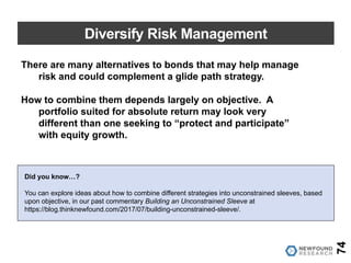 Diversify Risk Management
74
There are many alternatives to bonds that may help manage
risk and could complement a glide path strategy.
How to combine them depends largely on objective. A
portfolio suited for absolute return may look very
different than one seeking to “protect and participate”
with equity growth.
Did you know…?
You can explore ideas about how to combine different strategies into unconstrained sleeves, based
upon objective, in our past commentary Building an Unconstrained Sleeve at
https://blog.thinknewfound.com/2017/07/building-unconstrained-sleeve/.
 
