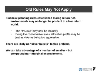Old Rules May Not Apply
76
Financial planning rules established during return rich
environments may no longer be prudent in a low return
world.
• The “4% rule” may now be too risky
• Being too conservative in our allocation profile may be
just as risky as being too aggressive.
There are likely no “silver bullets” to this problem.
We can take advantage of a number of smaller – but
compounding – marginal improvements.
 