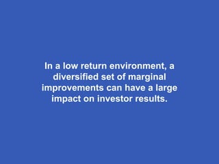 In a low return environment, a
diversified set of marginal
improvements can have a large
impact on investor results.
 