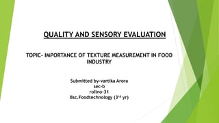 QUALITY AND SENSORY EVALUATION
TOPIC- IMPORTANCE OF TEXTURE MEASUREMENT IN FOOD
INDUSTRY
Submitted by-vartika Arora
sec-b
rollno-31
Bsc.Foodtechnology (3rd yr)
 