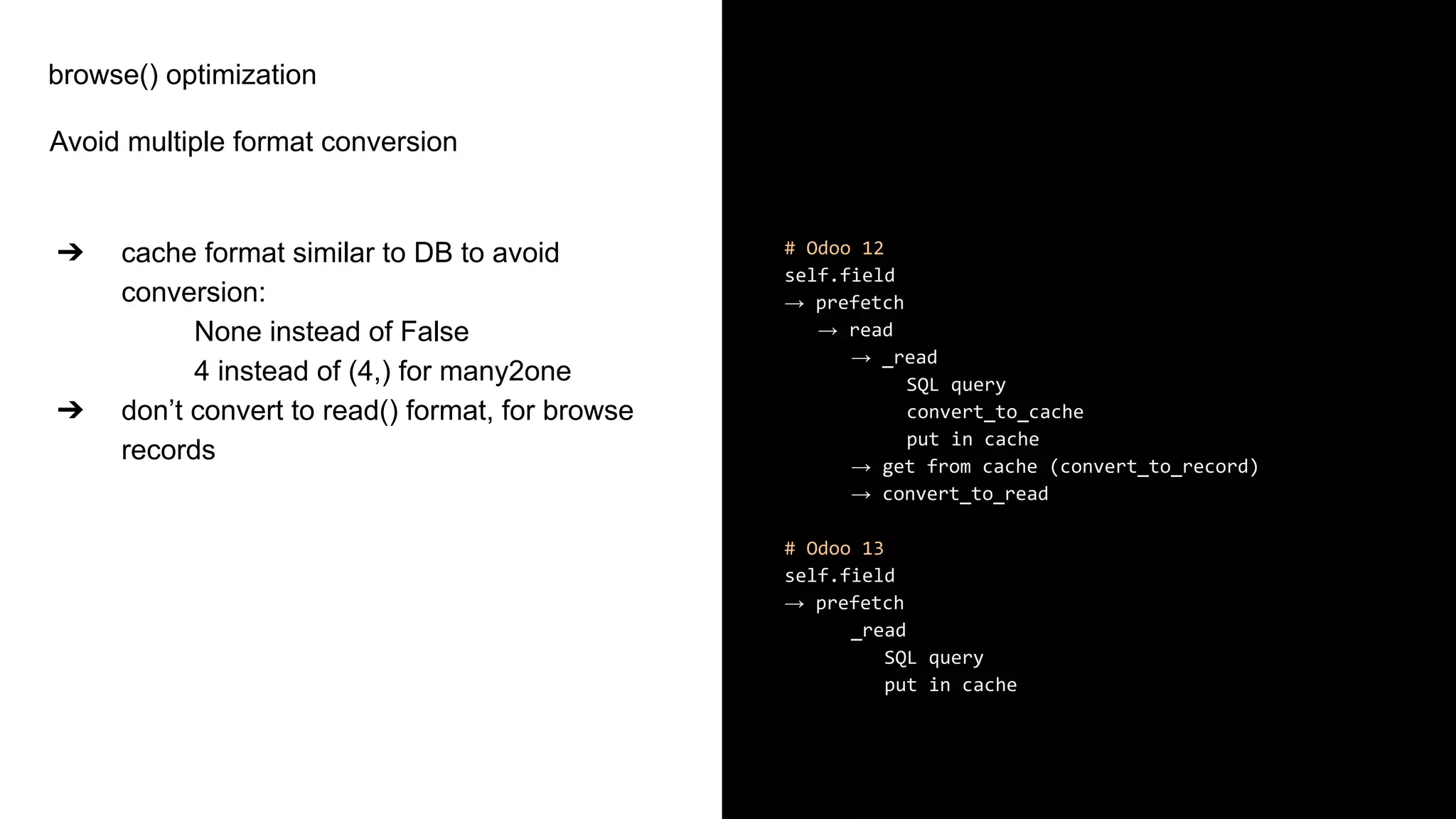 browse() optimization
Avoid multiple format conversion
➔ cache format similar to DB to avoid
conversion:
None instead of False
4 instead of (4,) for many2one
➔ don’t convert to read() format, for browse
records
# Odoo 12
self.field
→ prefetch
→ read
→ _read
SQL query
convert_to_cache
put in cache
→ get from cache (convert_to_record)
→ convert_to_read
# Odoo 13
self.field
→ prefetch
_read
SQL query
put in cache
 
