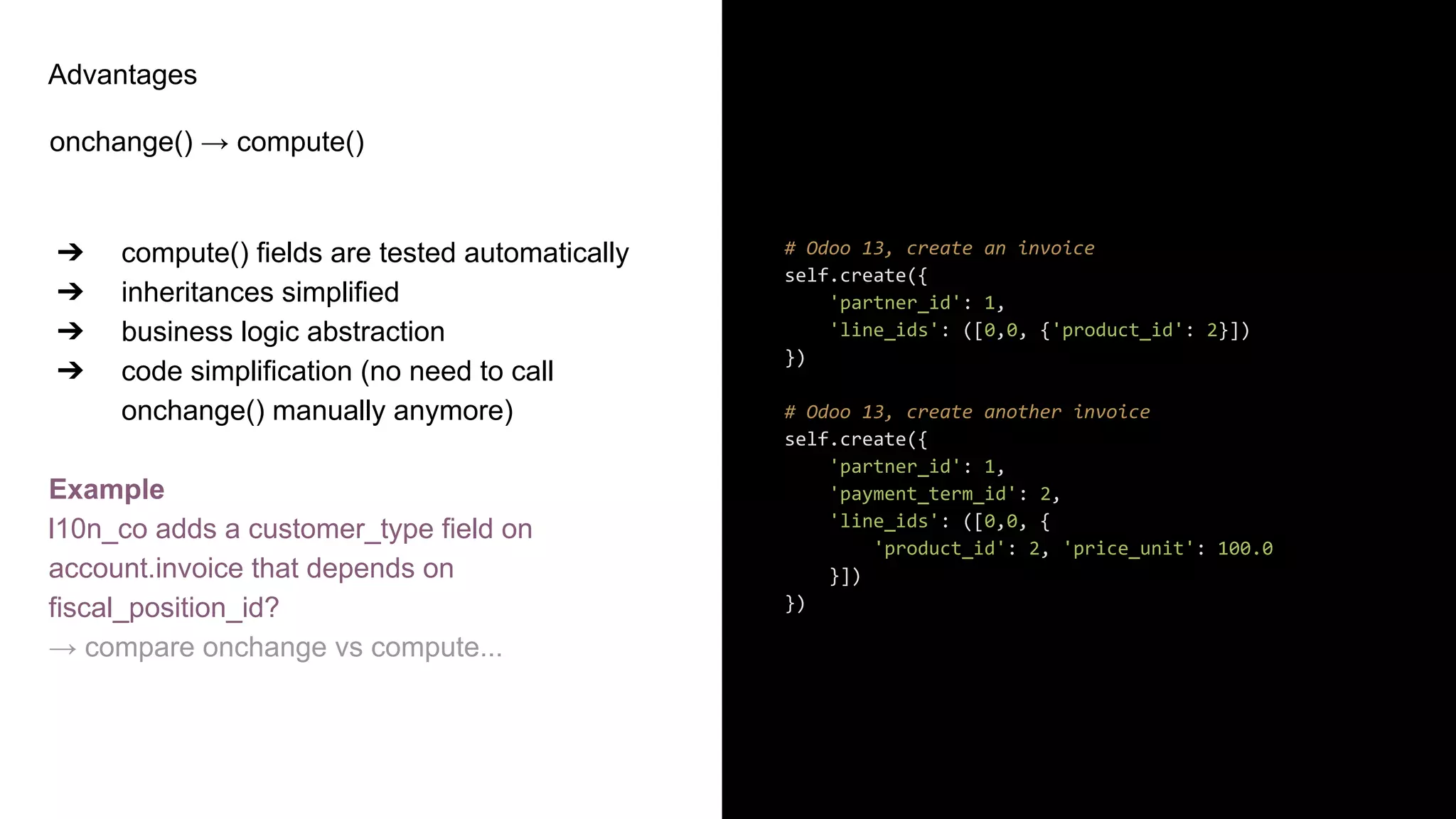 Advantages
onchange() → compute()
➔ compute() fields are tested automatically
➔ inheritances simplified
➔ business logic abstraction
➔ code simplification (no need to call
onchange() manually anymore)
Example
l10n_co adds a customer_type field on
account.invoice that depends on
fiscal_position_id?
→ compare onchange vs compute...
# Odoo 13, create an invoice
self.create({
'partner_id': 1,
'line_ids': ([0,0, {'product_id': 2}])
})
# Odoo 13, create another invoice
self.create({
'partner_id': 1,
'payment_term_id': 2,
'line_ids': ([0,0, {
'product_id': 2, 'price_unit': 100.0
}])
})
 