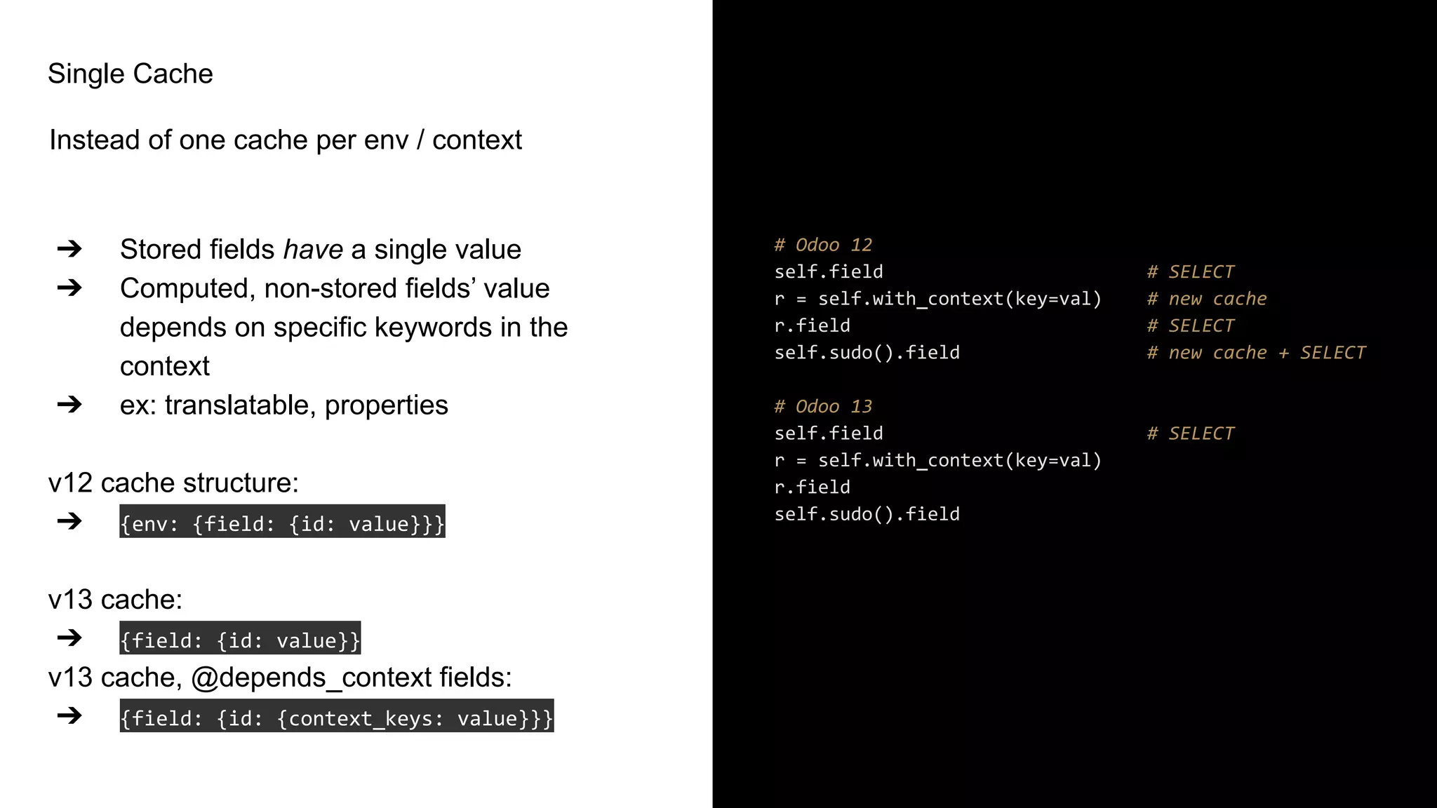 Single Cache
Instead of one cache per env / context
➔ Stored fields have a single value
➔ Computed, non-stored fields’ value
depends on specific keywords in the
context
➔ ex: translatable, properties
v12 cache structure:
➔ {env: {field: {id: value}}}
v13 cache:
➔ {field: {id: value}}
v13 cache, @depends_context fields:
➔ {field: {id: {context_keys: value}}}
# Odoo 12
self.field # SELECT
r = self.with_context(key=val) # new cache
r.field # SELECT
self.sudo().field # new cache + SELECT
# Odoo 13
self.field # SELECT
r = self.with_context(key=val)
r.field
self.sudo().field
 