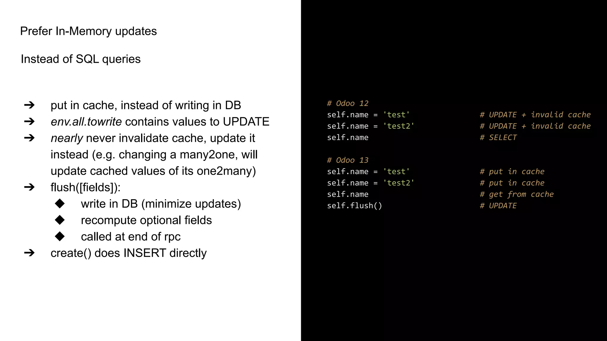 Prefer In-Memory updates
Instead of SQL queries
➔ put in cache, instead of writing in DB
➔ env.all.towrite contains values to UPDATE
➔ nearly never invalidate cache, update it
instead (e.g. changing a many2one, will
update cached values of its one2many)
➔ flush([fields]):
◆ write in DB (minimize updates)
◆ recompute optional fields
◆ called at end of rpc
➔ create() does INSERT directly
# Odoo 12
self.name = 'test' # UPDATE + invalid cache
self.name = 'test2' # UPDATE + invalid cache
self.name # SELECT
# Odoo 13
self.name = 'test' # put in cache
self.name = 'test2' # put in cache
self.name # get from cache
self.flush() # UPDATE
 