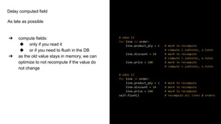 Delay computed field
As late as possible
➔ compute fields:
◆ only if you read it
◆ or if you need to flush in the DB
➔ as the old value stays in memory, we can
optimize to not recompute if the value do
not change
# odoo 12
for line in order:
line.product_qty = 1 # mark to recompute
# compute l.subtotal, o.total
line.discount = 10 # mark to recompute
# compute l.subtotal, o.total
line.price = 100 # mark to recompute
# compute l.subtotal, o.total
# odoo 13
for line in order:
line.product_qty = 1 # mark to recompute
line.discount = 10 # mark to recompute
line.price = 100 # mark to recompute
self.flush() # recompute all lines & orders
 