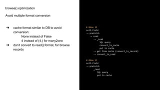 browse() optimization
Avoid multiple format conversion
➔ cache format similar to DB to avoid
conversion:
None instead of False
4 instead of (4,) for many2one
➔ don’t convert to read() format, for browse
records
# Odoo 12
self.field
→ prefetch
→ read
→ _read
SQL query
convert_to_cache
put in cache
→ get from cache (convert_to_record)
→ convert_to_read
# Odoo 13
self.field
→ prefetch
_read
SQL query
put in cache
 