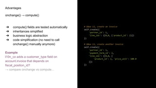 Advantages
onchange() → compute()
➔ compute() fields are tested automatically
➔ inheritances simplified
➔ business logic abstraction
➔ code simplification (no need to call
onchange() manually anymore)
Example
l10n_co adds a customer_type field on
account.invoice that depends on
fiscal_position_id?
→ compare onchange vs compute...
# Odoo 13, create an invoice
self.create({
'partner_id': 1,
'line_ids': ([0,0, {'product_id': 2}])
})
# Odoo 13, create another invoice
self.create({
'partner_id': 1,
'payment_term_id': 2,
'line_ids': ([0,0, {
'product_id': 2, 'price_unit': 100.0
}])
})
 