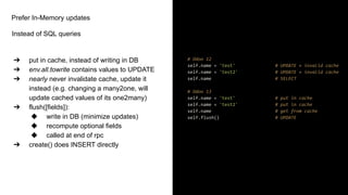 Prefer In-Memory updates
Instead of SQL queries
➔ put in cache, instead of writing in DB
➔ env.all.towrite contains values to UPDATE
➔ nearly never invalidate cache, update it
instead (e.g. changing a many2one, will
update cached values of its one2many)
➔ flush([fields]):
◆ write in DB (minimize updates)
◆ recompute optional fields
◆ called at end of rpc
➔ create() does INSERT directly
# Odoo 12
self.name = 'test' # UPDATE + invalid cache
self.name = 'test2' # UPDATE + invalid cache
self.name # SELECT
# Odoo 13
self.name = 'test' # put in cache
self.name = 'test2' # put in cache
self.name # get from cache
self.flush() # UPDATE
 