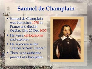 Samuel de Champlain
• Samuel de Champlain
was born circa 1570 in
France and died at
Québec City 25 Dec 1635
• He was a cartographer
and explorer.
• He is known as the
“Father of New France.“
• There is no authentic
portrait of Champlain.

 