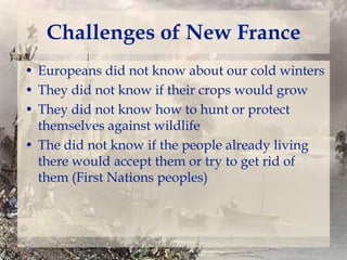 Challenges of New France
• Europeans did not know about our cold winters
• They did not know if their crops would grow
• They did not know how to hunt or protect
themselves against wildlife
• The did not know if the people already living
there would accept them or try to get rid of
them (First Nations peoples)

 