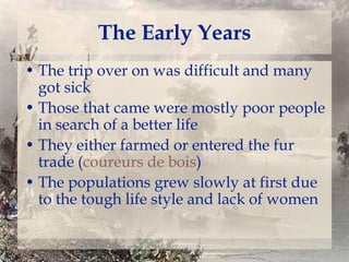 The Early Years
• The trip over on was difficult and many
got sick
• Those that came were mostly poor people
in search of a better life
• They either farmed or entered the fur
trade (coureurs de bois)
• The populations grew slowly at first due
to the tough life style and lack of women

 