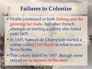 Failures to Colonize
• Profits continued in both fishing and the
growing fur trade, but other French
attempts at starting a colony also failed
until 1605
• In 1605, Samuel de Champlain started a
colony called Port Royal in what is now
Nova Scotia
• This colony failed by 1607, though some
stayed on as farmers in the area

 