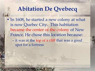 Abitation De Qvebecq
• In 1608, he started a new colony at what
is now Quebec City. This habitation
became the center of the colony of New
France. He chose this location because:
– it was at the top of a cliff that was a good
spot for a fortress

 